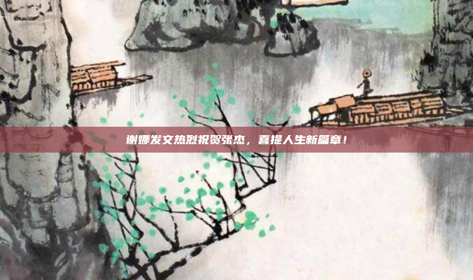 谢娜发文热烈祝贺张杰，喜提人生新篇章！