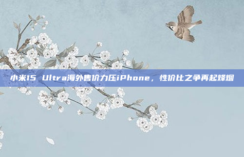 小米15 Ultra海外售价力压iPhone，性价比之争再起烽烟