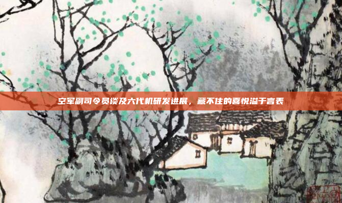 空军副司令员谈及六代机研发进展，藏不住的喜悦溢于言表