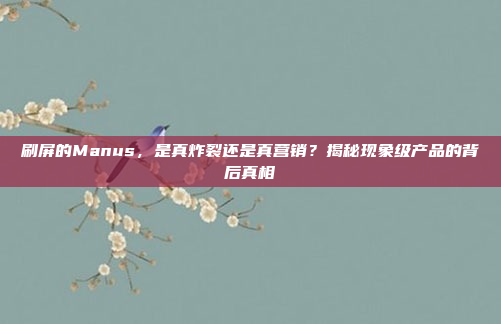 刷屏的Manus，是真炸裂还是真营销？揭秘现象级产品的背后真相