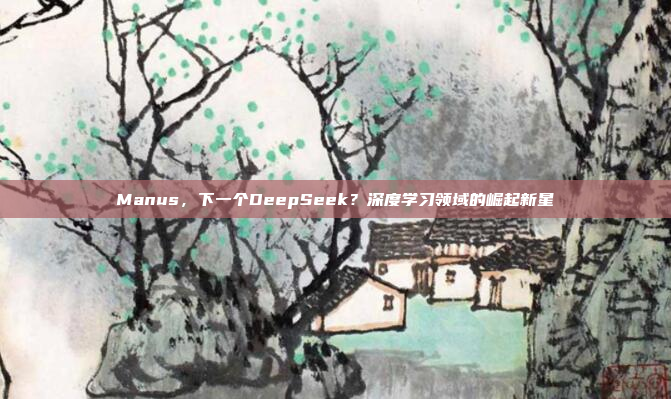 Manus，下一个DeepSeek？深度学习领域的崛起新星