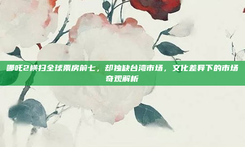 哪吒2横扫全球票房前七，却独缺台湾市场，文化差异下的市场奇观解析