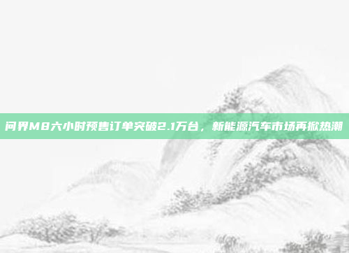 问界M8六小时预售订单突破2.1万台，新能源汽车市场再掀热潮