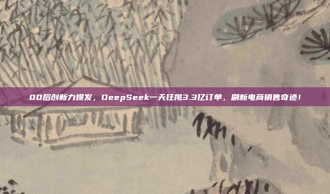 00后创新力爆发，DeepSeek一天狂揽3.3亿订单，刷新电商销售奇迹！