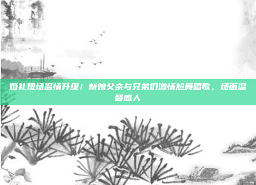 婚礼现场温情升级！新娘父亲与兄弟们激情尬舞唱歌，场面温馨感人