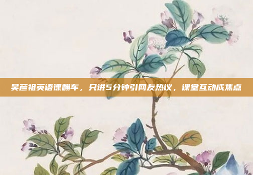 吴彦祖英语课翻车，只讲5分钟引网友热议，课堂互动成焦点