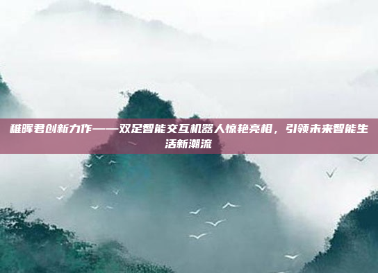 稚晖君创新力作——双足智能交互机器人惊艳亮相，引领未来智能生活新潮流