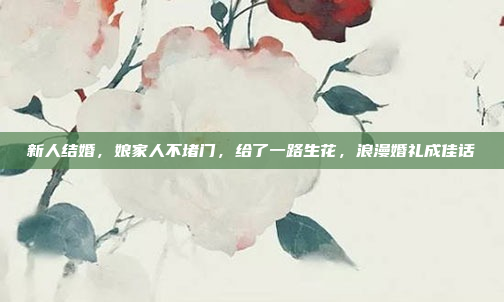 新人结婚，娘家人不堵门，给了一路生花，浪漫婚礼成佳话