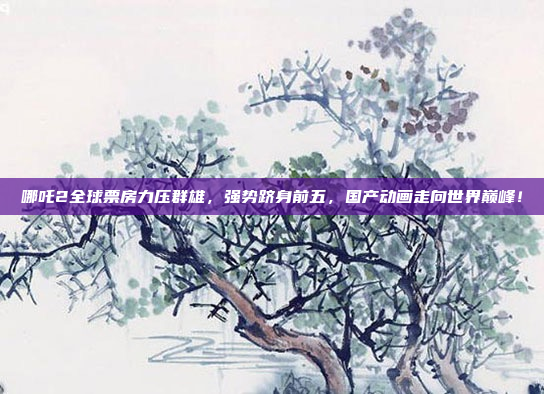 哪吒2全球票房力压群雄，强势跻身前五，国产动画走向世界巅峰！