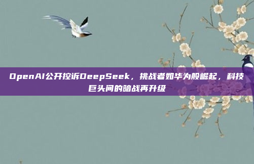 OpenAI公开控诉DeepSeek，挑战者如华为般崛起，科技巨头间的暗战再升级