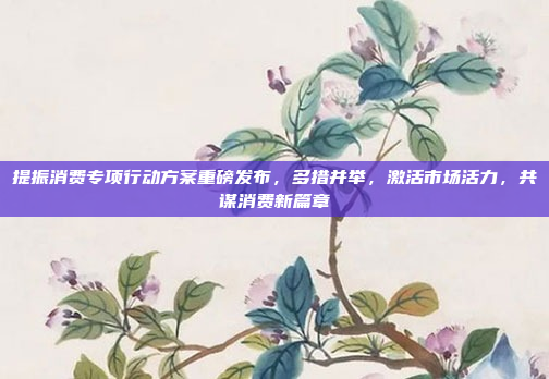 提振消费专项行动方案重磅发布，多措并举，激活市场活力，共谋消费新篇章