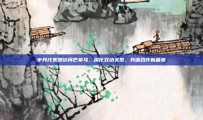 中共代表团访问巴拿马，深化双边关系，共谱合作新篇章