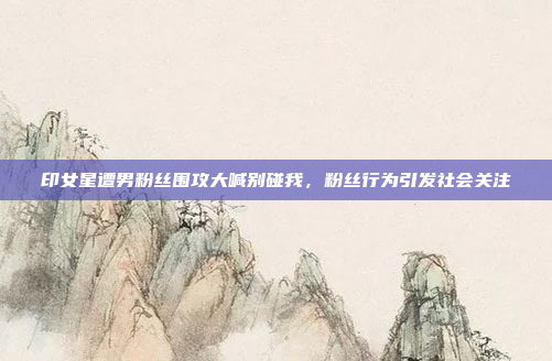 印女星遭男粉丝围攻大喊别碰我，粉丝行为引发社会关注