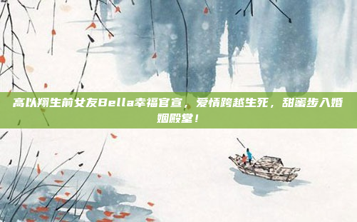 高以翔生前女友Bella幸福官宣，爱情跨越生死，甜蜜步入婚姻殿堂！