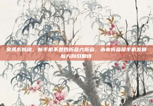 余承东揭秘，新手机不是四折叠六折叠，未来折叠屏手机发展新方向引期待