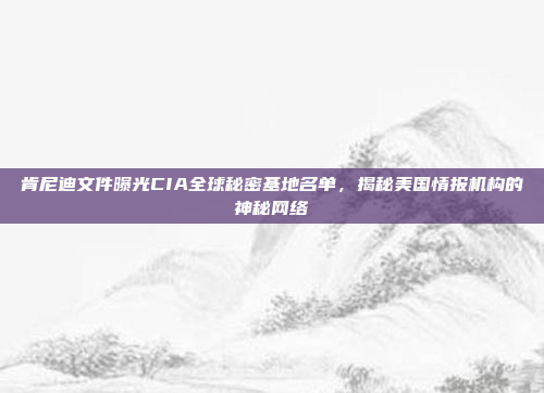 肯尼迪文件曝光CIA全球秘密基地名单，揭秘美国情报机构的神秘网络