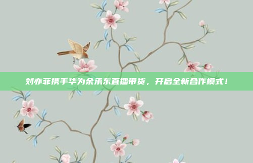 刘亦菲携手华为余承东直播带货，开启全新合作模式！