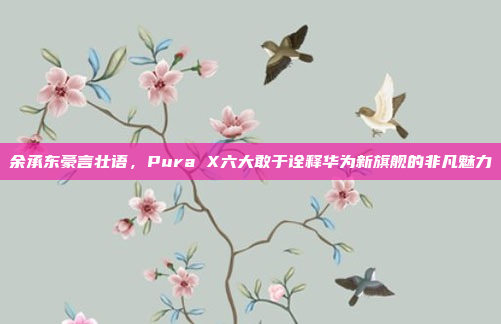 余承东豪言壮语，Pura X六大敢于诠释华为新旗舰的非凡魅力