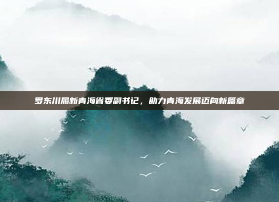 罗东川履新青海省委副书记，助力青海发展迈向新篇章