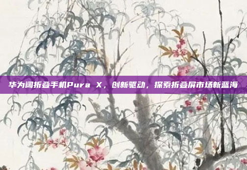 华为阔折叠手机Pura X，创新驱动，探索折叠屏市场新蓝海