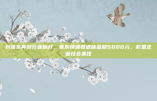 刘强东再创行业标杆，京东快递员退休金超5000元，彰显企业社会责任