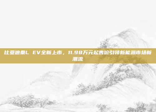 比亚迪秦L EV全新上市，11.98万元起售价引领新能源市场新潮流