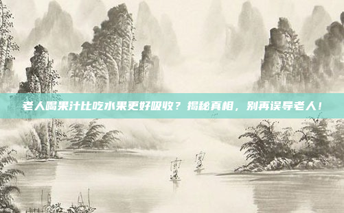 老人喝果汁比吃水果更好吸收？揭秘真相，别再误导老人！