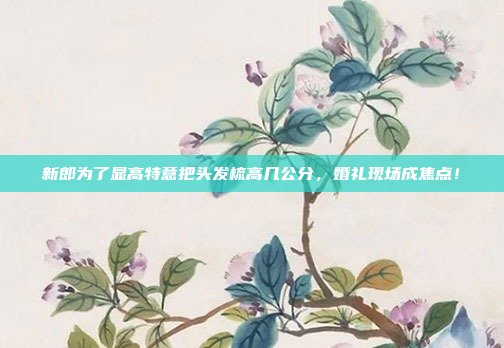 新郎为了显高特意把头发梳高几公分，婚礼现场成焦点！